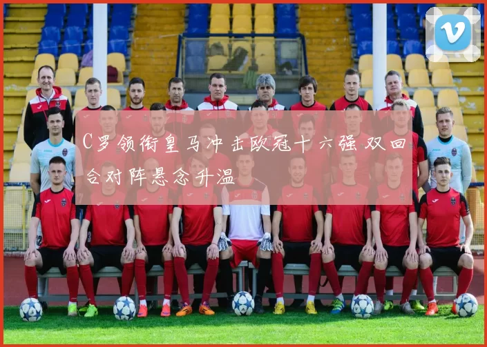 C罗领衔皇马冲击欧冠十六强 双回合对阵悬念升温