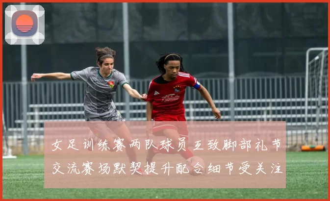 女足训练赛两队球员互致脚部礼节交流赛场默契提升配合细节受关注