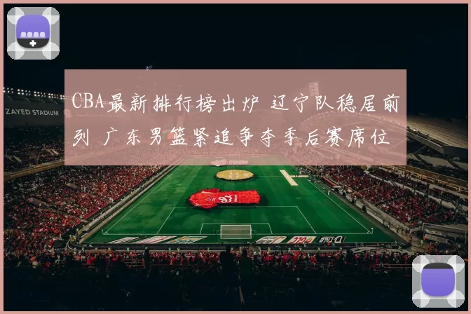 CBA最新排行榜出炉 辽宁队稳居前列 广东男篮紧追争夺季后赛席位