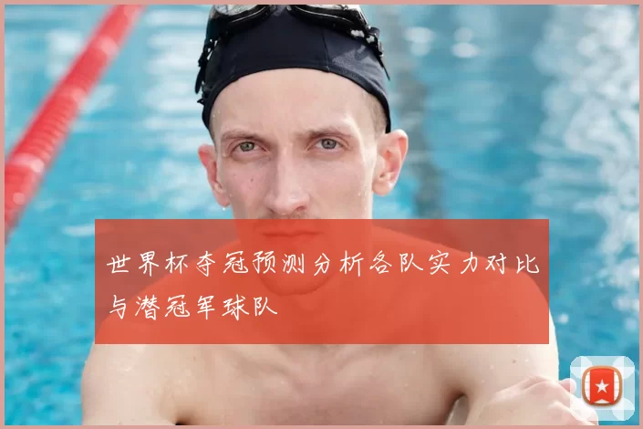 世界杯夺冠预测分析各队实力对比与潜冠军球队