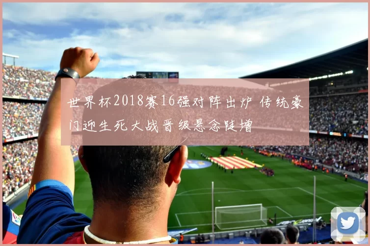 世界杯2018赛16强对阵出炉 传统豪门迎生死大战晋级悬念陡增