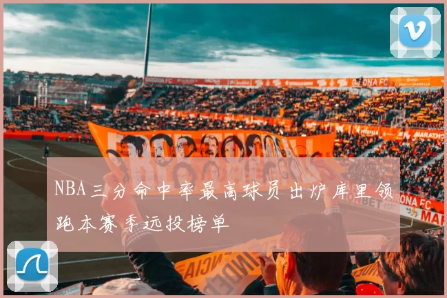 NBA三分命中率最高球员出炉库里领跑本赛季远投榜单