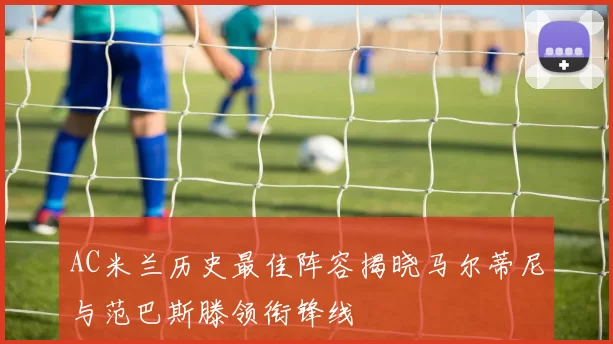 AC米兰历史最佳阵容揭晓马尔蒂尼与范巴斯滕领衔锋线