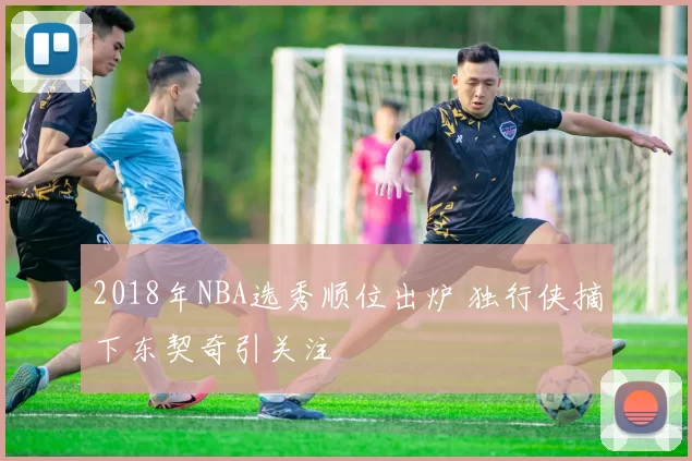 2018年NBA选秀顺位出炉 独行侠摘下东契奇引关注