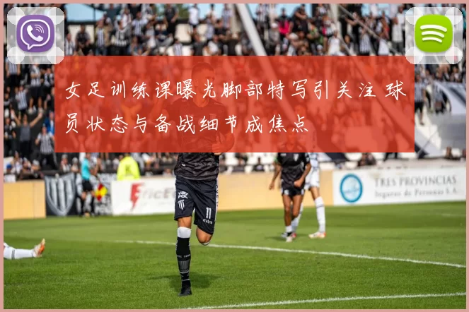 女足训练课曝光脚部特写引关注 球员状态与备战细节成焦点