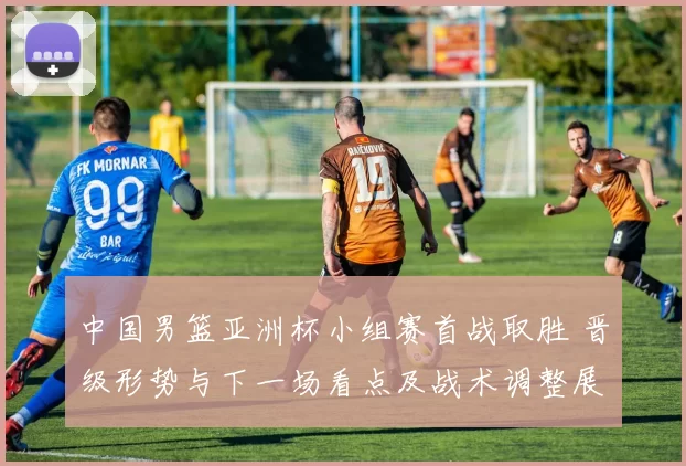 中国男篮亚洲杯小组赛首战取胜 晋级形势与下一场看点及战术调整展望