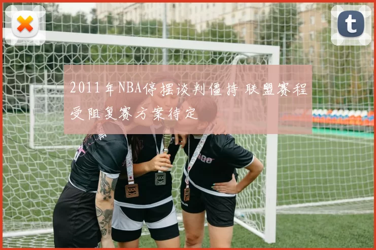 2011年NBA停摆谈判僵持 联盟赛程受阻复赛方案待定