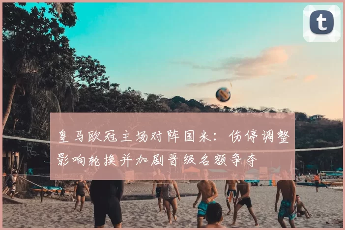 皇马欧冠主场对阵国米：伤停调整影响轮换并加剧晋级名额争夺