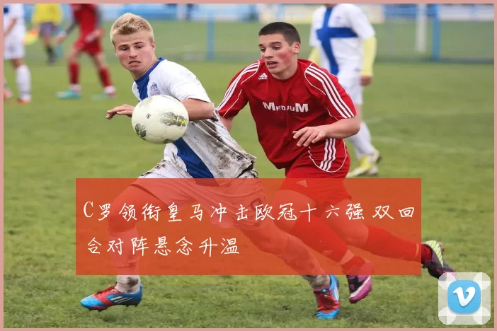 C罗领衔皇马冲击欧冠十六强 双回合对阵悬念升温