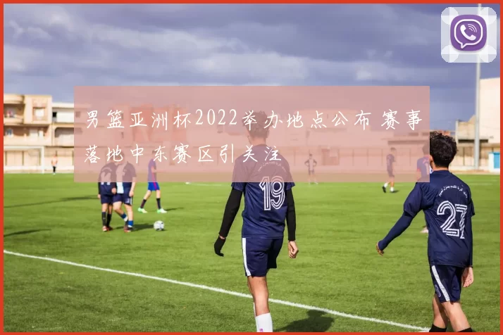 男篮亚洲杯2022举办地点公布 赛事落地中东赛区引关注