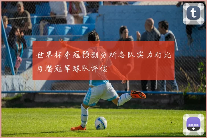 世界杯夺冠预测分析各队实力对比与潜冠军球队评估