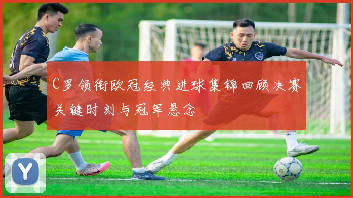 C罗领衔欧冠经典进球集锦回顾决赛关键时刻与冠军悬念