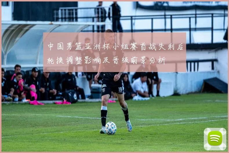 中国男篮亚洲杯小组赛首战失利后轮换调整影响及晋级前景分析