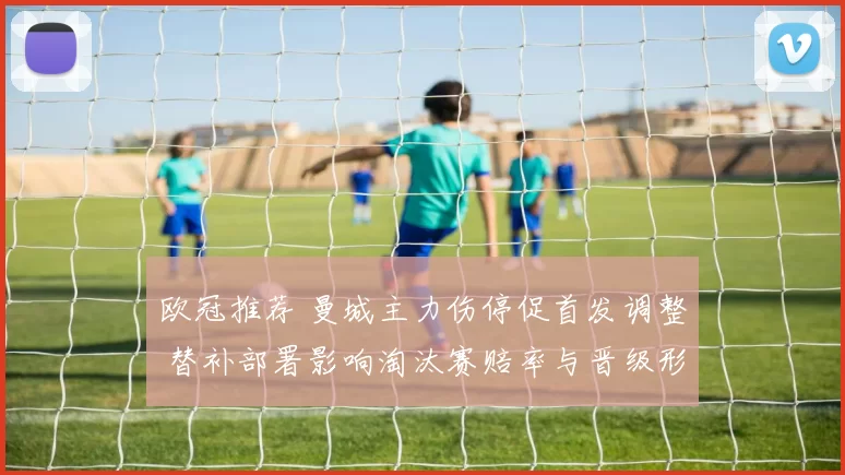 欧冠推荐 曼城主力伤停促首发调整 替补部署影响淘汰赛赔率与晋级形势