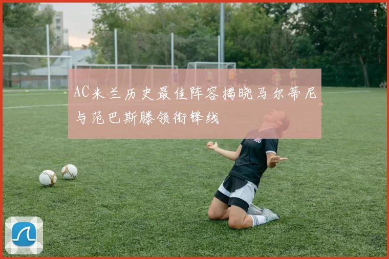 AC米兰历史最佳阵容揭晓马尔蒂尼与范巴斯滕领衔锋线