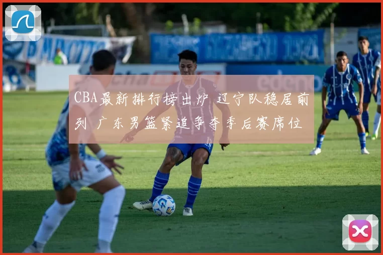 CBA最新排行榜出炉 辽宁队稳居前列 广东男篮紧追争夺季后赛席位