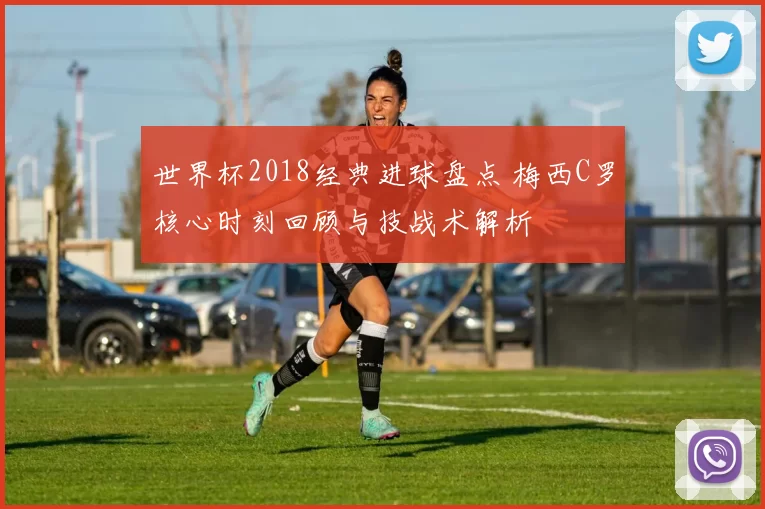 世界杯2018经典进球盘点 梅西C罗核心时刻回顾与技战术解析