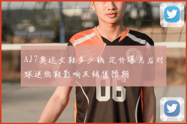 AJ7奥运女鞋多少钱 定价曝光后对球迷购鞋影响及销售预期