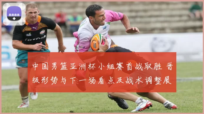 中国男篮亚洲杯小组赛首战取胜 晋级形势与下一场看点及战术调整展望