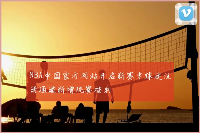 NBA中国官方网站开启新赛季球迷注册通道新增观赛福利