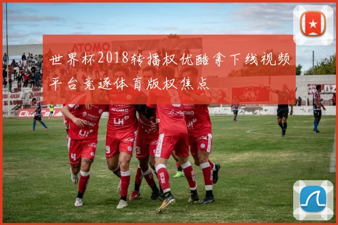 世界杯2018转播权优酷拿下线视频平台竞逐体育版权焦点