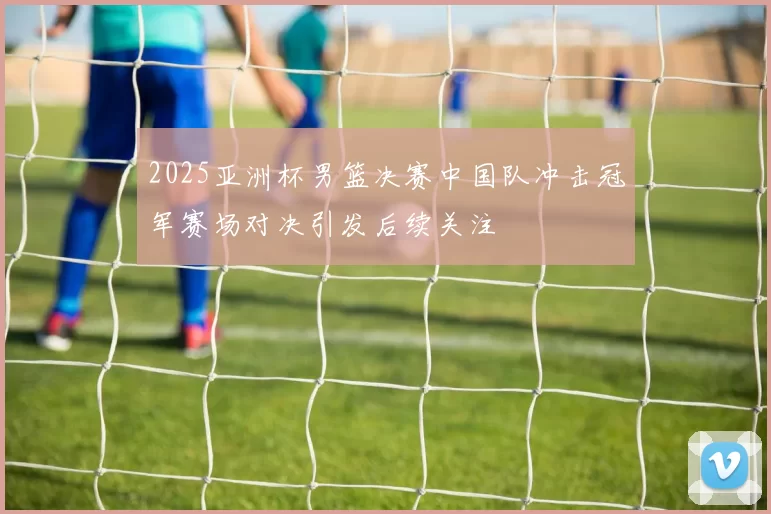 2025亚洲杯男篮决赛中国队冲击冠军赛场对决引发后续关注