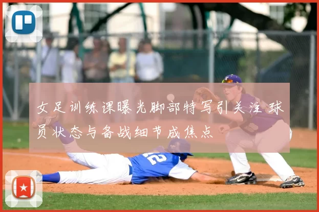 女足训练课曝光脚部特写引关注 球员状态与备战细节成焦点