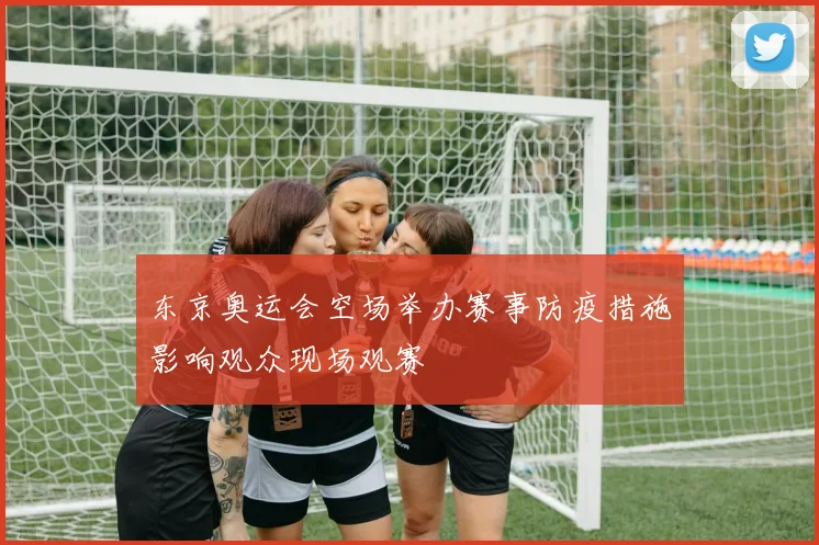 东京奥运会空场举办赛事防疫措施影响观众现场观赛