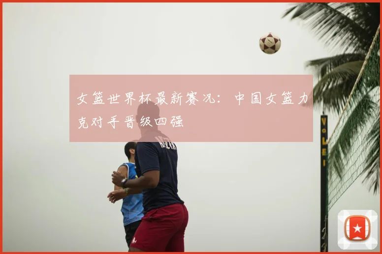 女篮世界杯最新赛况:中国女篮力克对手晋级四强