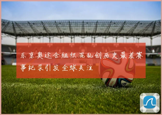东京奥运会组织混乱创历史最差赛事纪录引发全球关注
